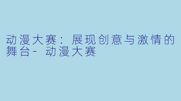 动漫大赛：展现创意与激情的舞台-动漫大赛
