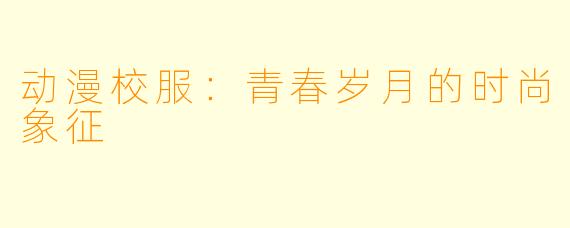 动漫校服：青春岁月的时尚象征