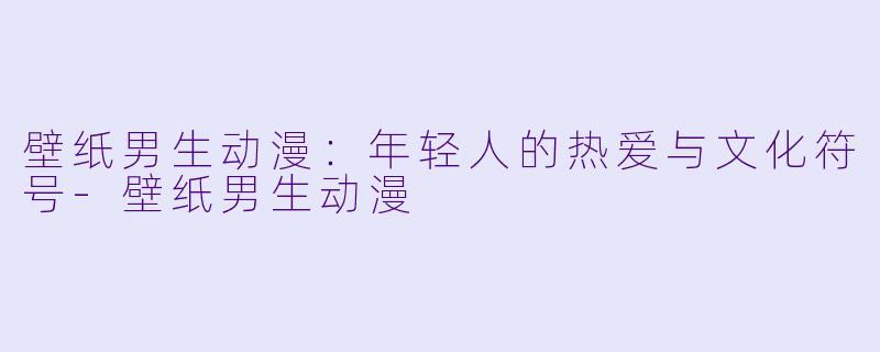 壁纸男生动漫：年轻人的热爱与文化符号-壁纸男生动漫