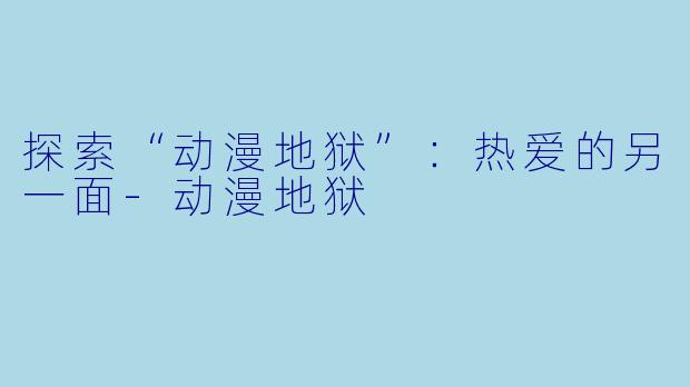 探索“动漫地狱”：热爱的另一面-动漫地狱