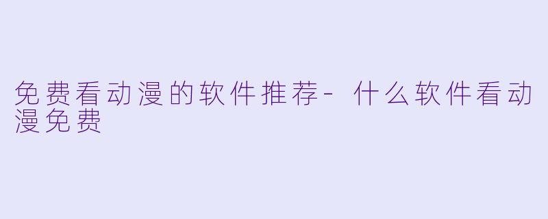 免费看动漫的软件推荐-什么软件看动漫免费