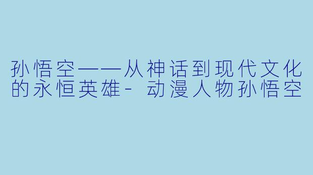 孙悟空——从神话到现代文化的永恒英雄-动漫人物孙悟空