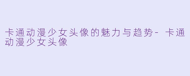 卡通动漫少女头像的魅力与趋势-卡通动漫少女头像
