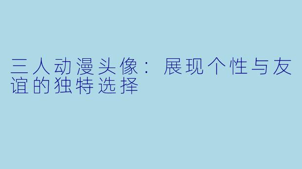 三人动漫头像：展现个性与友谊的独特选择