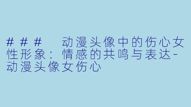 ### 动漫头像中的伤心女性形象：情感的共鸣与表达-动漫头像女伤心