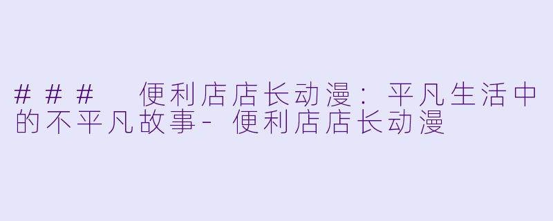 ### 便利店店长动漫：平凡生活中的不平凡故事-便利店店长动漫