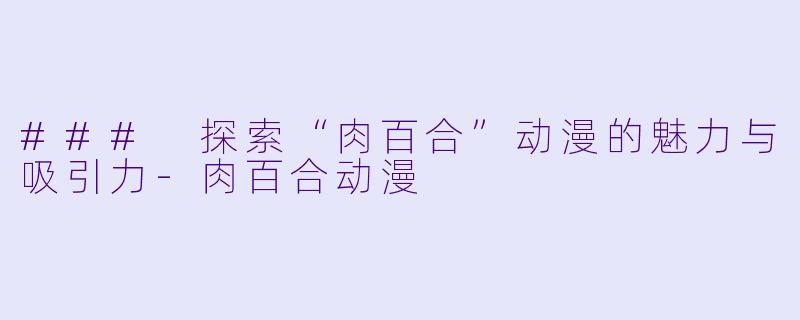 ### 探索“肉百合”动漫的魅力与吸引力-肉百合动漫
