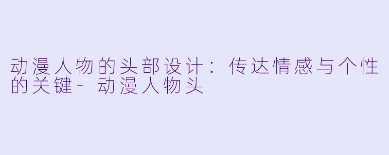 动漫人物的头部设计：传达情感与个性的关键-动漫人物头