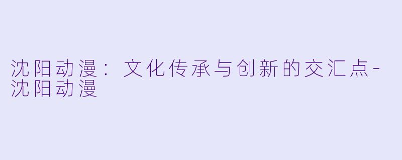 沈阳动漫：文化传承与创新的交汇点-沈阳动漫