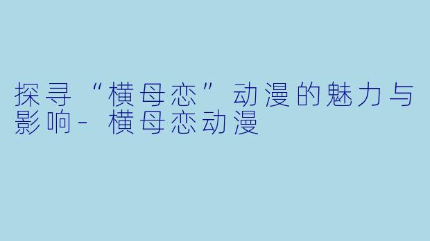 探寻“横母恋”动漫的魅力与影响-横母恋动漫