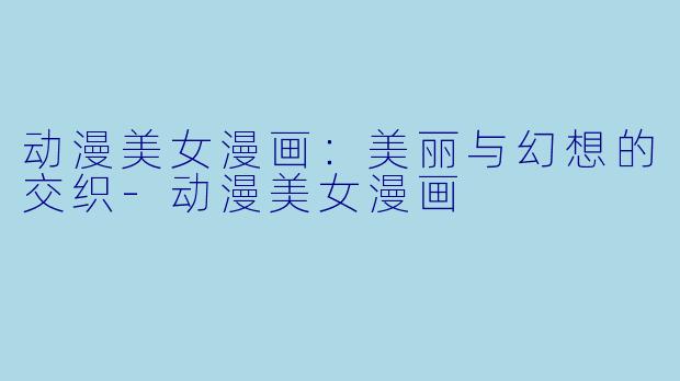 动漫美女漫画：美丽与幻想的交织-动漫美女漫画