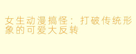 女生动漫搞怪：打破传统形象的可爱大反转