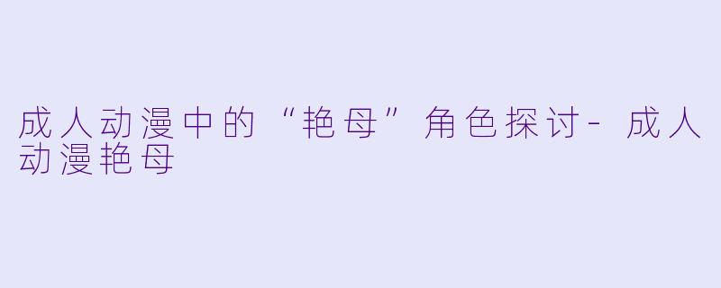 成人动漫中的“艳母”角色探讨-成人动漫艳母