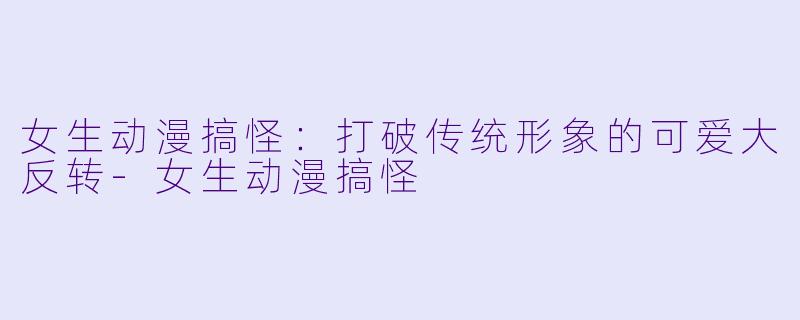 女生动漫搞怪：打破传统形象的可爱大反转-女生动漫搞怪