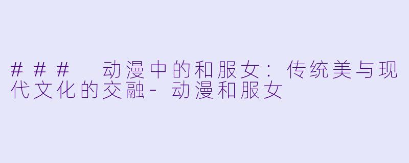 ### 动漫中的和服女：传统美与现代文化的交融-动漫和服女