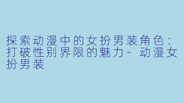 探索动漫中的女扮男装角色：打破性别界限的魅力-动漫女扮男装