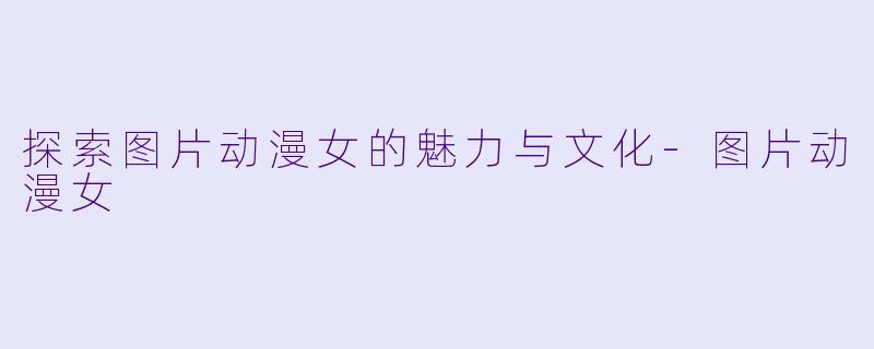 探索图片动漫女的魅力与文化-图片动漫女