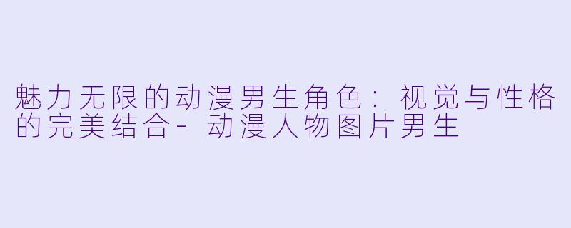 魅力无限的动漫男生角色：视觉与性格的完美结合-动漫人物图片男生