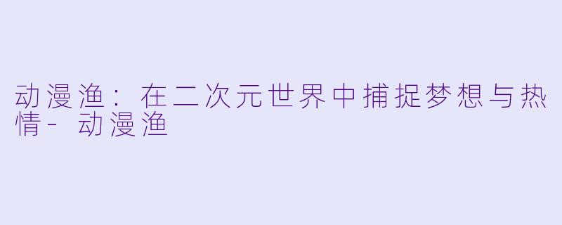 动漫渔：在二次元世界中捕捉梦想与热情-动漫渔