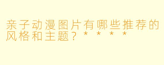 亲子动漫图片有哪些推荐的风格和主题？****