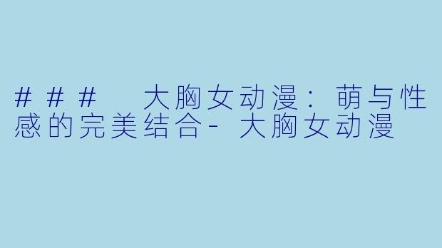### 大胸女动漫：萌与性感的完美结合-大胸女动漫
