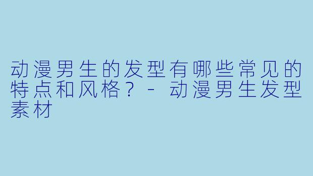 动漫男生的发型有哪些常见的特点和风格？-动漫男生发型素材
