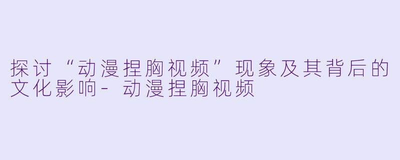 探讨“动漫捏胸视频”现象及其背后的文化影响-动漫捏胸视频