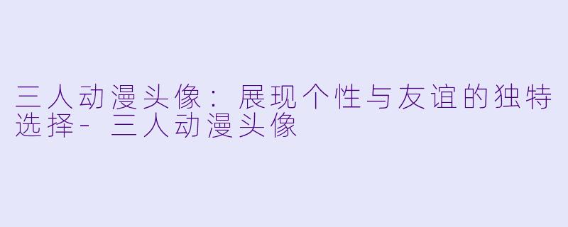 三人动漫头像：展现个性与友谊的独特选择-三人动漫头像
