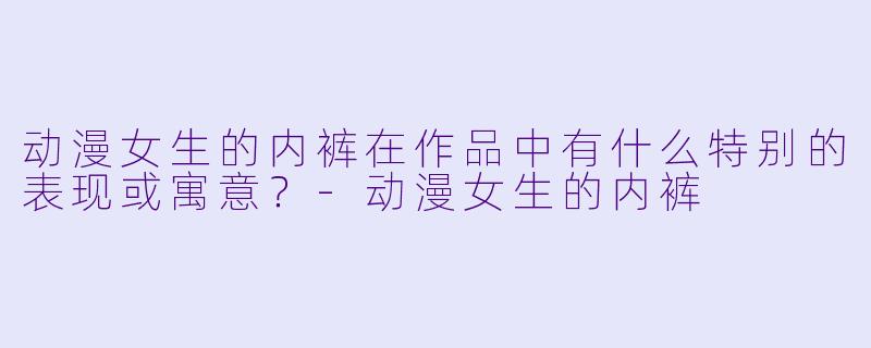 动漫女生的内裤在作品中有什么特别的表现或寓意？-动漫女生的内裤