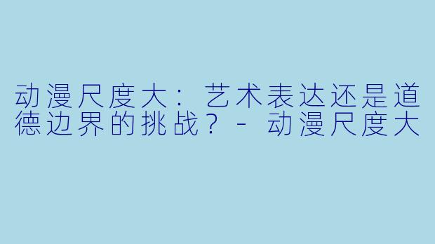 动漫尺度大：艺术表达还是道德边界的挑战？-动漫尺度大