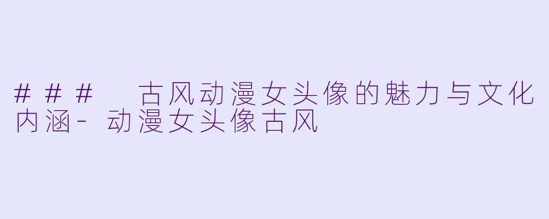 ### 古风动漫女头像的魅力与文化内涵