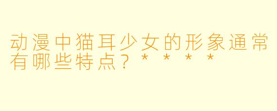 动漫中猫耳少女的形象通常有哪些特点？****