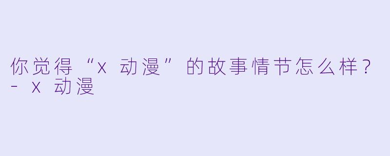 你觉得“x动漫”的故事情节怎么样？