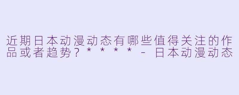 近期日本动漫动态有哪些值得关注的作品或者趋势?****