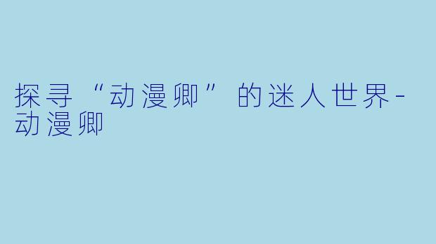 探寻“动漫卿”的迷人世界-动漫卿