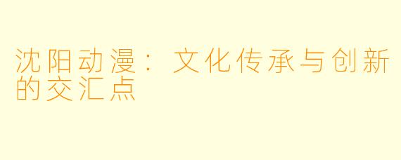 沈阳动漫：文化传承与创新的交汇点