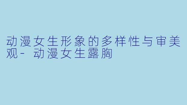 动漫女生形象的多样性与审美观-动漫女生露胸