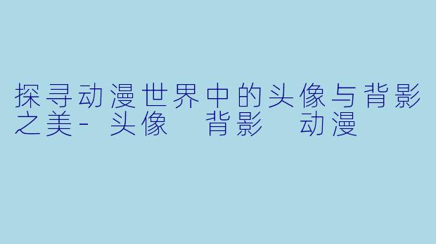 探寻动漫世界中的头像与背影之美-头像 背影 动漫