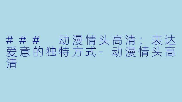 ### 动漫情头高清：表达爱意的独特方式-动漫情头高清