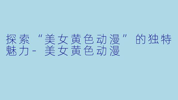 探索“美女黄色动漫”的独特魅力-美女黄色动漫