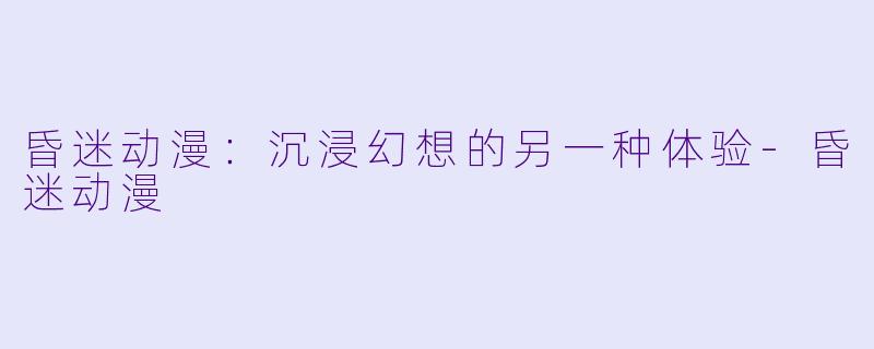 昏迷动漫：沉浸幻想的另一种体验-昏迷动漫
