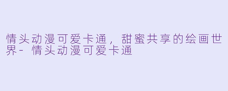 情头动漫可爱卡通，甜蜜共享的绘画世界-情头动漫可爱卡通
