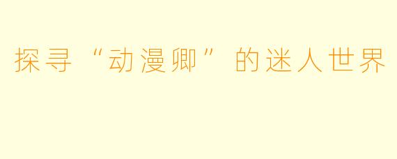 探寻“动漫卿”的迷人世界