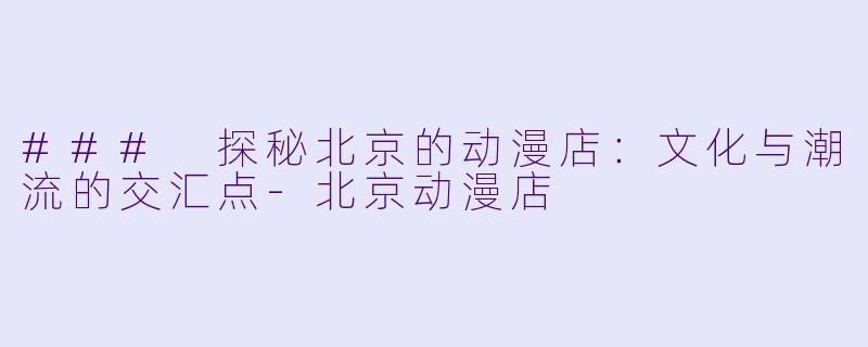 ### 探秘北京的动漫店：文化与潮流的交汇点-北京动漫店