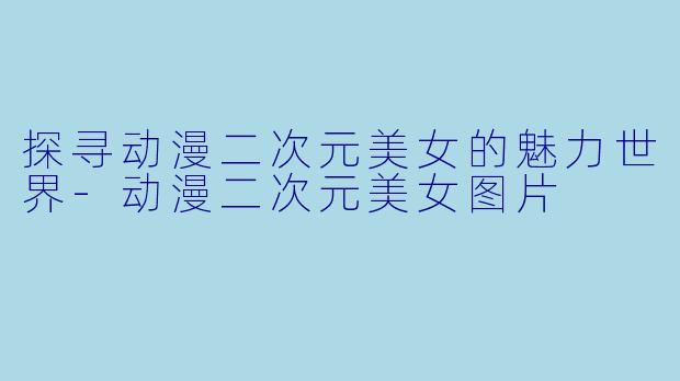 探寻动漫二次元美女的魅力世界-动漫二次元美女图片