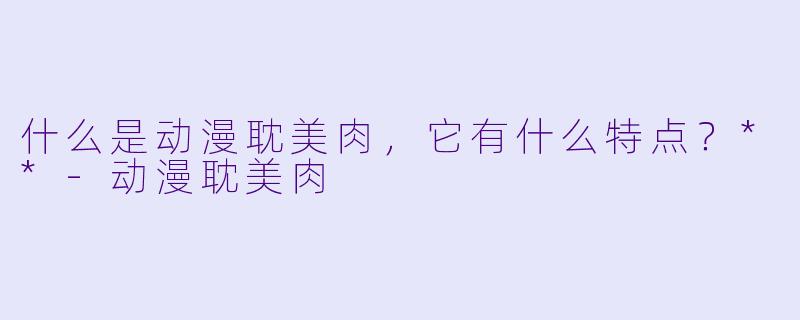 什么是动漫耽美肉,它有什么特点?**
