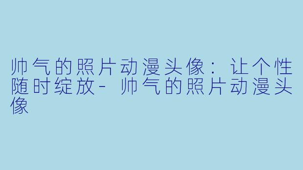 帅气的照片动漫头像：让个性随时绽放-帅气的照片动漫头像