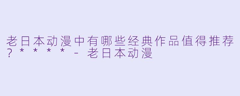 老日本动漫中有哪些经典作品值得推荐？****-老日本动漫