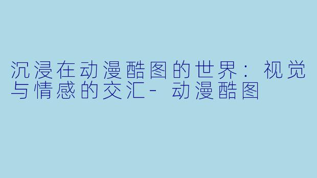 沉浸在动漫酷图的世界：视觉与情感的交汇-动漫酷图