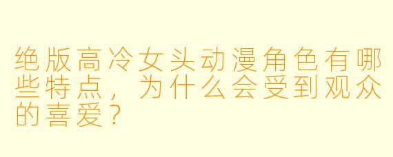 绝版高冷女头动漫角色有哪些特点，为什么会受到观众的喜爱？